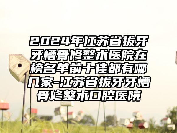 2024年江苏省拔牙牙槽骨修整术医院在榜名单前十佳都有哪几家-江苏省拔牙牙槽骨修整术口腔医院