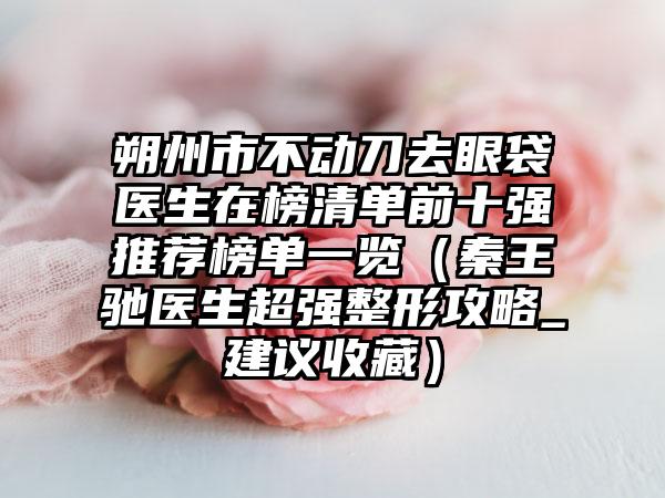 朔州市不动刀去眼袋医生在榜清单前十强推荐榜单一览（秦王驰医生超强整形攻略_建议收藏）