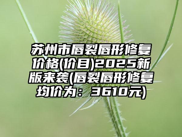 苏州市唇裂唇形修复价格(价目)2025新版来袭(唇裂唇形修复均价为：3610元)