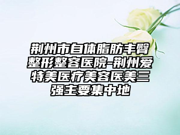 荆州市自体脂肪丰臀整形整容医院-荆州爱特美医疗美容医美三强主要集中地