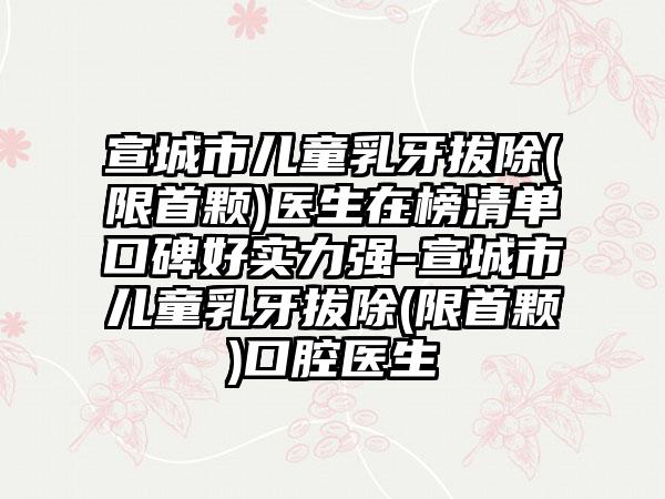 宣城市儿童乳牙拔除(限首颗)医生在榜清单口碑好实力强-宣城市儿童乳牙拔除(限首颗)口腔医生