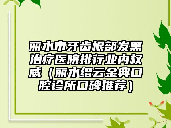 丽水市牙齿根部发黑治疗医院排行业内权威（丽水缙云金典口腔诊所口碑推荐）