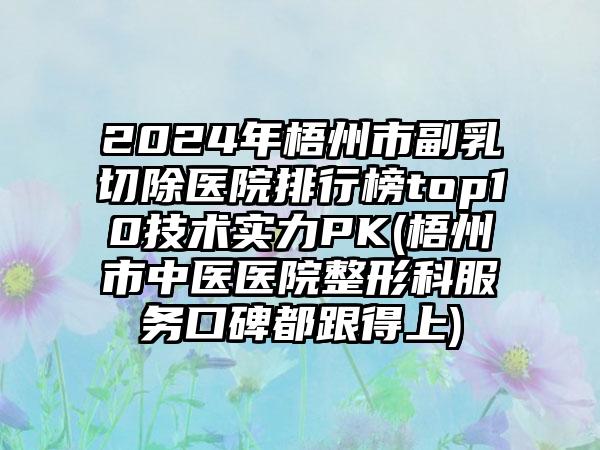 2024年梧州市副乳切除医院排行榜top10技术实力PK(梧州市中医医院整形科服务口碑都跟得上)