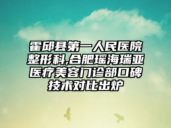 霍邱县第一人民医院整形科,合肥瑶海瑞亚医疗美容门诊部口碑技术对比出炉