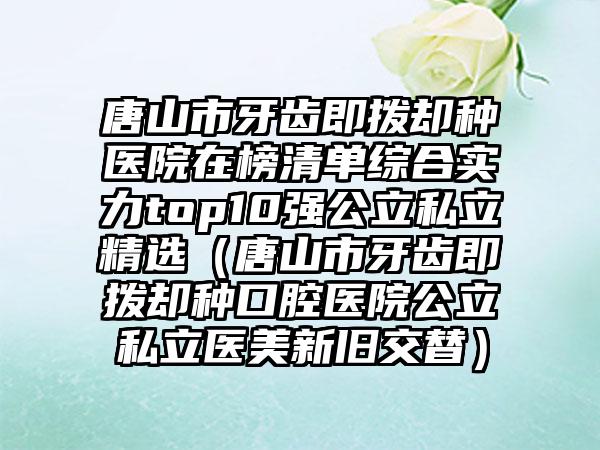 唐山市牙齿即拨却种医院在榜清单综合实力top10强公立私立精选（唐山市牙齿即拨却种口腔医院公立私立医美新旧交替）