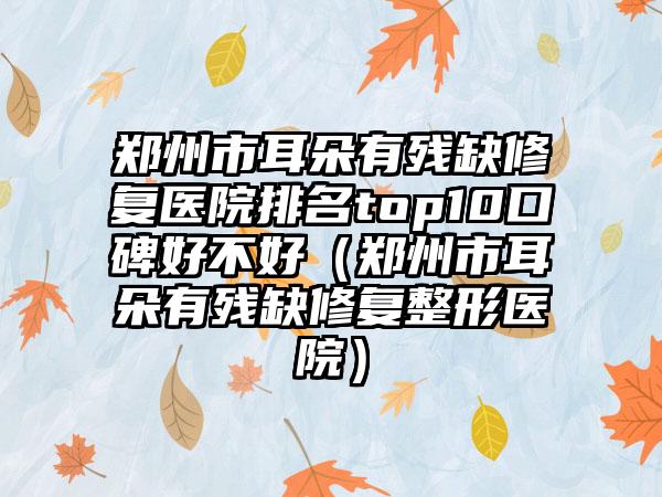 郑州市耳朵有残缺修复医院排名top10口碑好不好（郑州市耳朵有残缺修复整形医院）