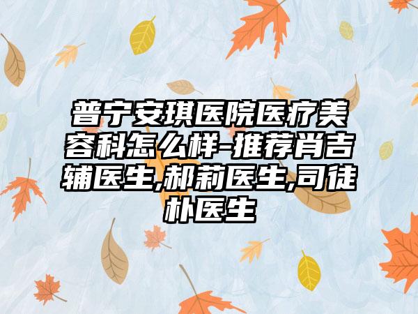 普宁安琪医院医疗美容科怎么样-推荐肖吉辅医生,郝莉医生,司徒朴医生