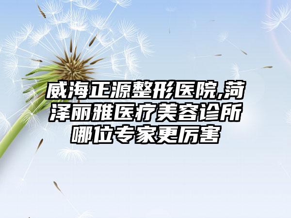 威海正源整形医院,菏泽丽雅医疗美容诊所哪位专家更厉害