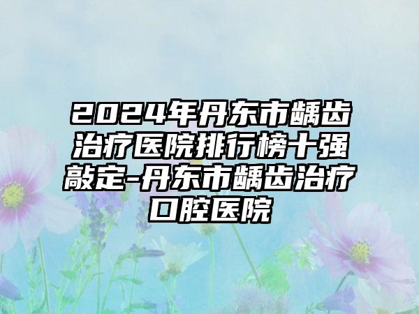 2024年丹东市龋齿治疗医院排行榜十强敲定-丹东市龋齿治疗口腔医院