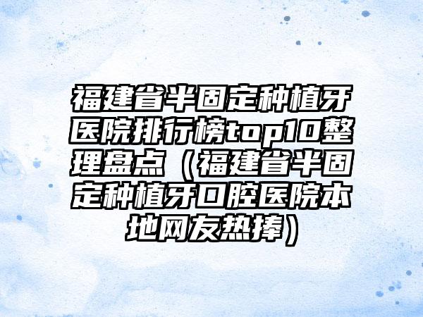 福建省半固定种植牙医院排行榜top10整理盘点（福建省半固定种植牙口腔医院本地网友热捧）