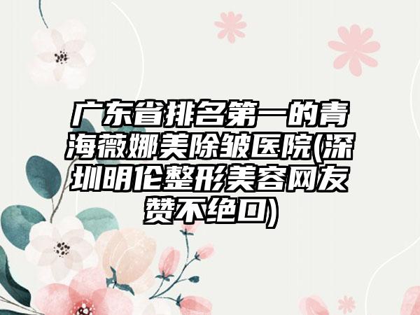 广东省排名第一的青海薇娜美除皱医院(深圳明伦整形美容网友赞不绝口)