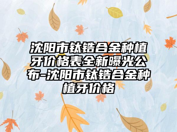 沈阳市钛锆合金种植牙价格表全新曝光公布-沈阳市钛锆合金种植牙价格