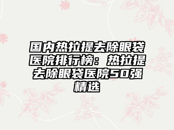 国内热拉提去除眼袋医院排行榜：热拉提去除眼袋医院50强精选