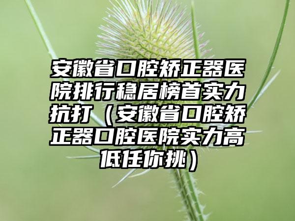 安徽省口腔矫正器医院排行稳居榜首实力抗打（安徽省口腔矫正器口腔医院实力高低任你挑）