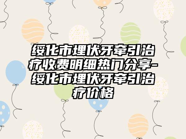 绥化市埋伏牙牵引治疗收费明细热门分享-绥化市埋伏牙牵引治疗价格