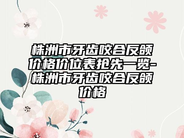 株洲市牙齿咬合反颌价格价位表抢先一览-株洲市牙齿咬合反颌价格