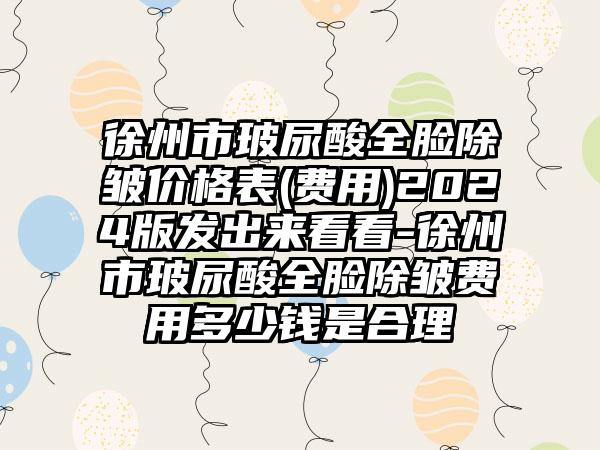 徐州市玻尿酸全脸除皱价格表(费用)2024版发出来看看-徐州市玻尿酸全脸除皱费用多少钱是合理