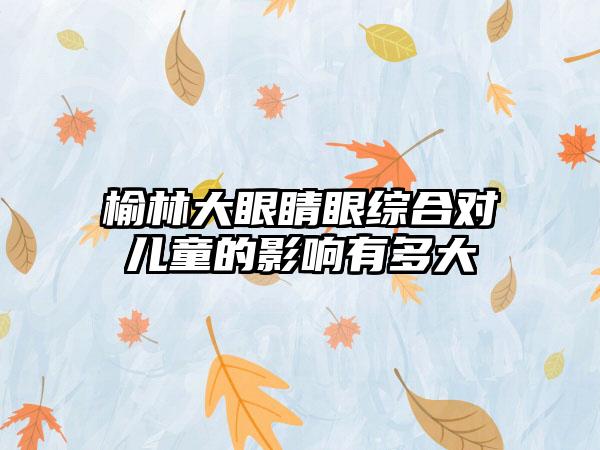 榆林大眼睛眼综合对儿童的影响有多大