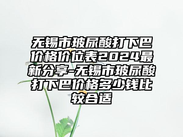 无锡市玻尿酸打下巴价格价位表2024最新分享-无锡市玻尿酸打下巴价格多少钱比较合适