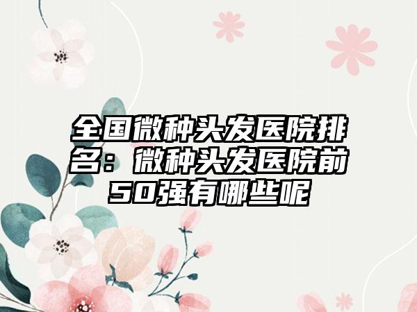 全国微种头发医院排名：微种头发医院前50强有哪些呢