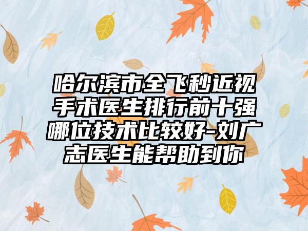 哈尔滨市全飞秒近视手术医生排行前十强哪位技术比较好-刘广志医生能帮助到你