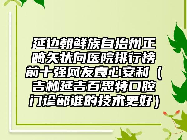 延边朝鲜族自治州正畸矢状向医院排行榜前十强网友良心安利（吉林延吉百思特口腔门诊部谁的技术更好）