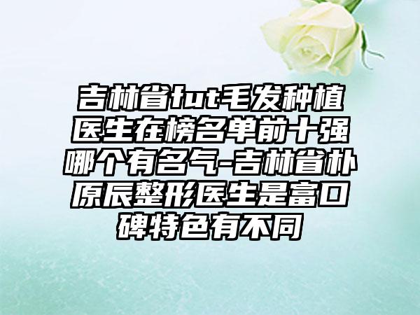 吉林省fut毛发种植医生在榜名单前十强哪个有名气-吉林省朴原辰整形医生是富口碑特色有不同