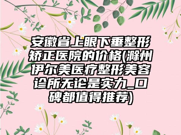 安徽省上眼下垂整形矫正医院的价格(滁州伊尔美医疗整形美容诊所无论是实力_口碑都值得推荐)