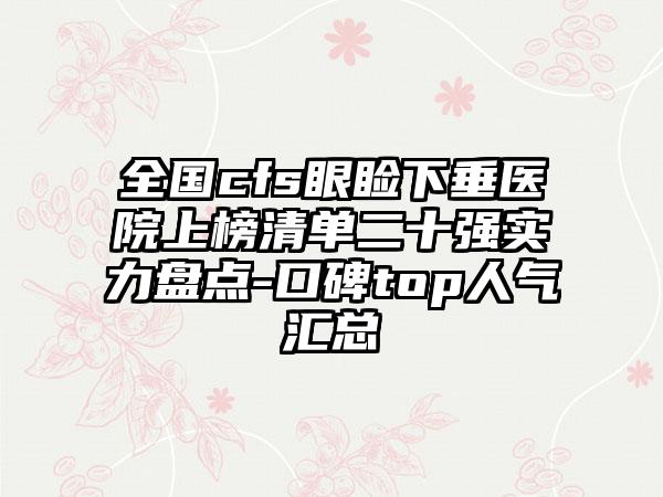 全国cfs眼睑下垂医院上榜清单二十强实力盘点-口碑top人气汇总