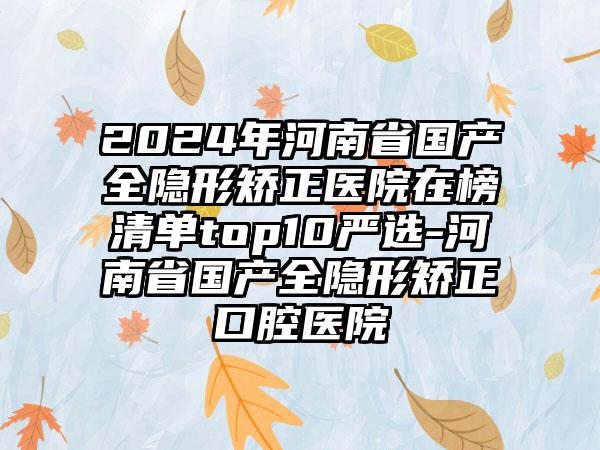 2024年河南省国产全隐形矫正医院在榜清单top10严选-河南省国产全隐形矫正口腔医院