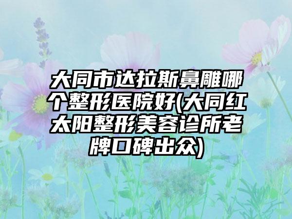 大同市达拉斯鼻雕哪个整形医院好(大同红太阳整形美容诊所老牌口碑出众)