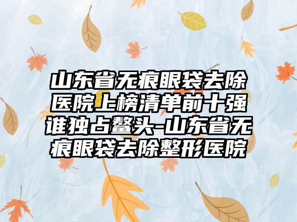 山东省无痕眼袋去除医院上榜清单前十强谁独占鳌头-山东省无痕眼袋去除整形医院