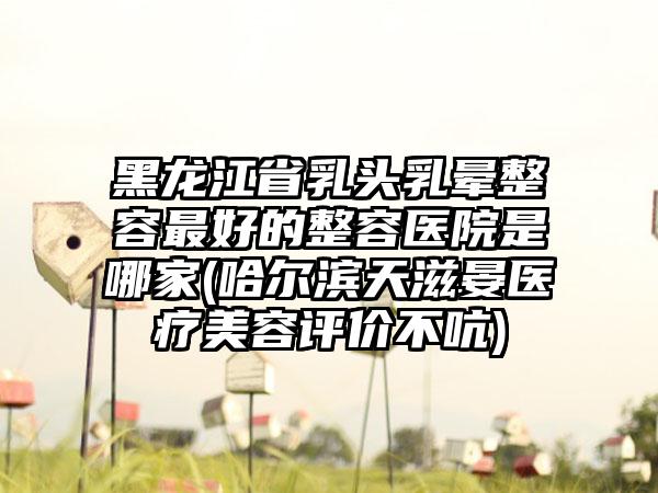 黑龙江省乳头乳晕整容最好的整容医院是哪家(哈尔滨天滋晏医疗美容评价不吭)