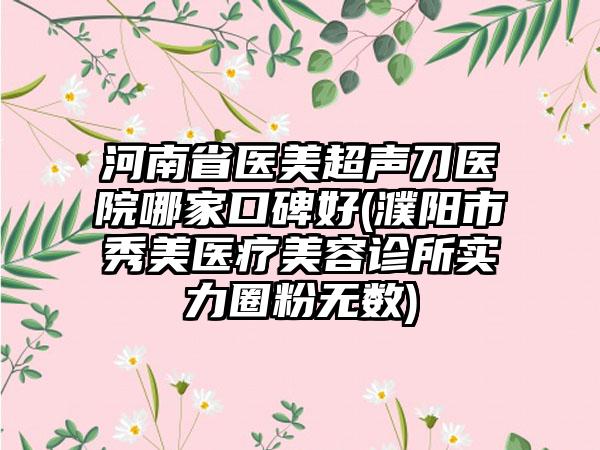 河南省医美超声刀医院哪家口碑好(濮阳市秀美医疗美容诊所实力圈粉无数)