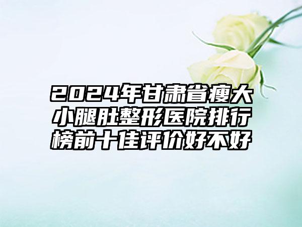 2024年甘肃省瘦大小腿肚整形医院排行榜前十佳评价好不好