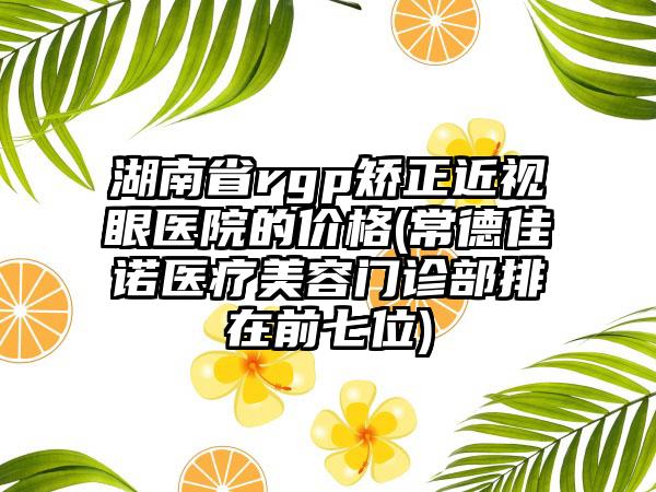 湖南省rgp矫正近视眼医院的价格(常德佳诺医疗美容门诊部排在前七位)