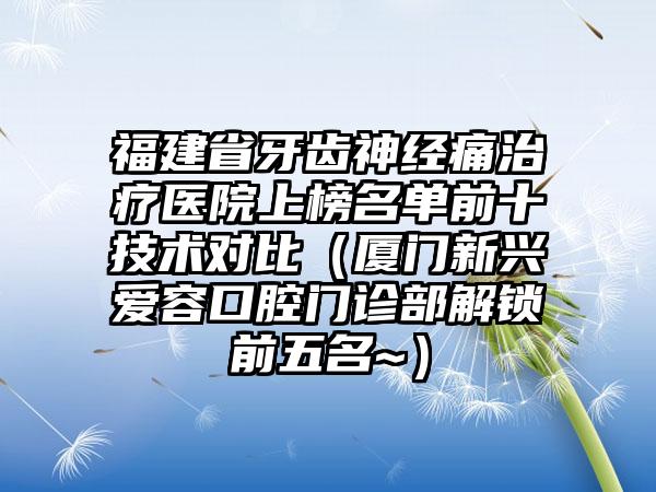 福建省牙齿神经痛治疗医院上榜名单前十技术对比（厦门新兴爱容口腔门诊部解锁前五名~）