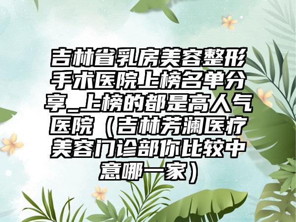 吉林省乳房美容整形手术医院上榜名单分享_上榜的都是高人气医院（吉林芳澜医疗美容门诊部你比较中意哪一家）