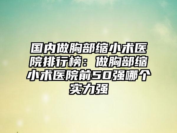 国内做胸部缩小术医院排行榜：做胸部缩小术医院前50强哪个实力强