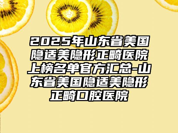 2025年山东省美国隐适美隐形正畸医院上榜名单官方汇总-山东省美国隐适美隐形正畸口腔医院