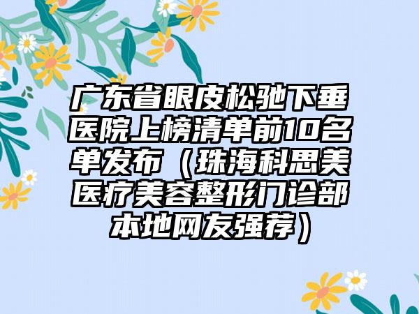 广东省眼皮松驰下垂医院上榜清单前10名单发布（珠海科思美医疗美容整形门诊部本地网友强荐）