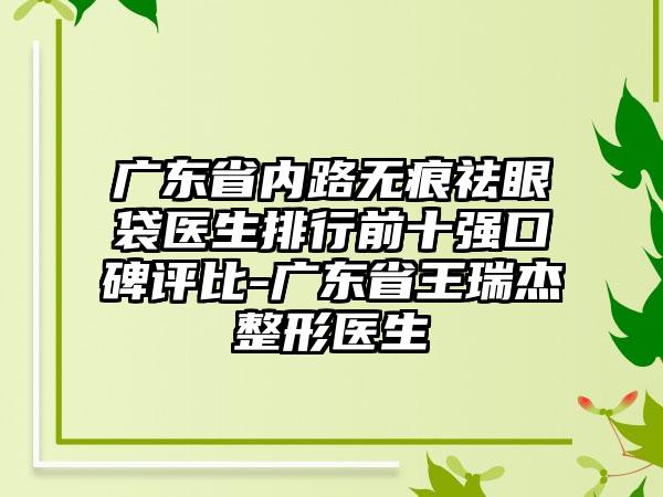 广东省内路无痕祛眼袋医生排行前十强口碑评比-广东省王瑞杰整形医生