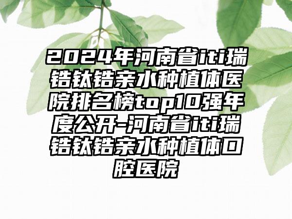 2024年河南省iti瑞锆钛锆亲水种植体医院排名榜top10强年度公开-河南省iti瑞锆钛锆亲水种植体口腔医院