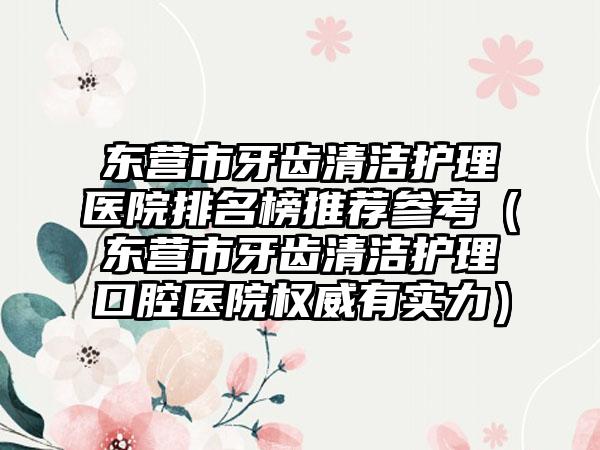 东营市牙齿清洁护理医院排名榜推荐参考（东营市牙齿清洁护理口腔医院权威有实力）