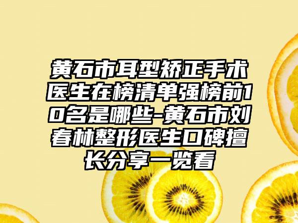 黄石市耳型矫正手术医生在榜清单强榜前10名是哪些-黄石市刘春林整形医生口碑擅长分享一览看