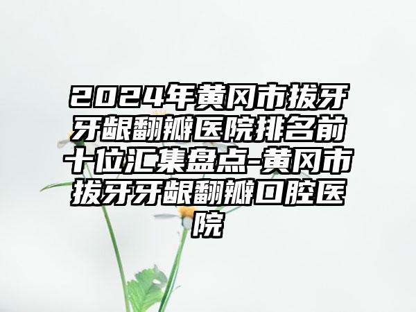 2024年黄冈市拔牙牙龈翻瓣医院排名前十位汇集盘点-黄冈市拔牙牙龈翻瓣口腔医院