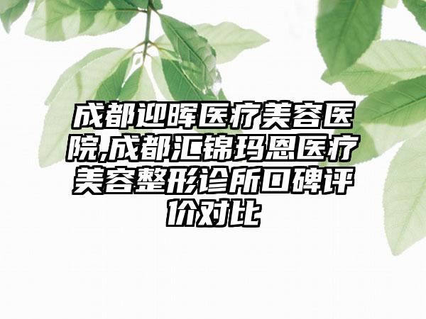 成都迎晖医疗美容医院,成都汇锦玛恩医疗美容整形诊所口碑评价对比