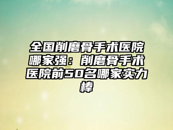 全国削磨骨手术医院哪家强：削磨骨手术医院前50名哪家实力棒