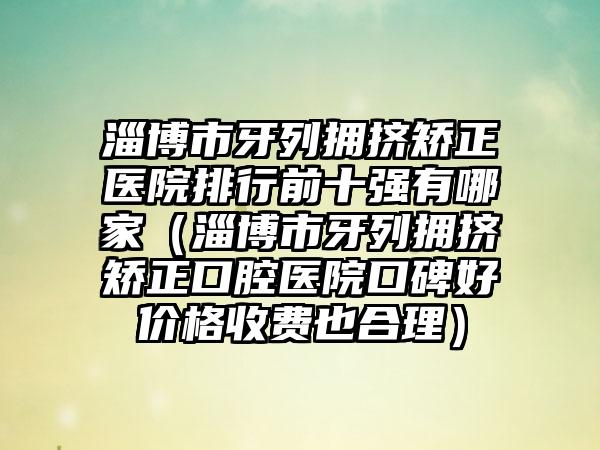 淄博市牙列拥挤矫正医院排行前十强有哪家（淄博市牙列拥挤矫正口腔医院口碑好价格收费也合理）