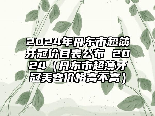 2024年丹东市超薄牙冠价目表公布 2024（丹东市超薄牙冠美容价格高不高）